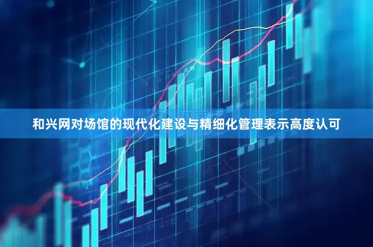 和兴网对场馆的现代化建设与精细化管理表示高度认可