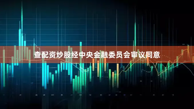 查配资炒股经中央金融委员会审议同意