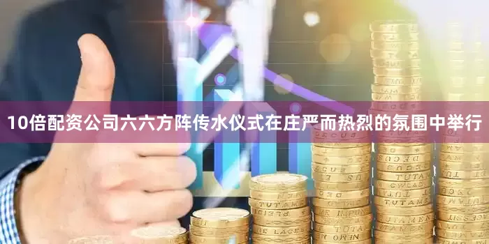 10倍配资公司六六方阵传水仪式在庄严而热烈的氛围中举行