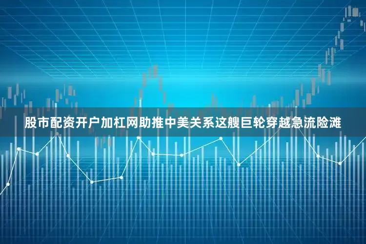 股市配资开户加杠网助推中美关系这艘巨轮穿越急流险滩