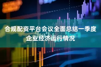 合规配资平台会议全面总结一季度企业经济运行情况
