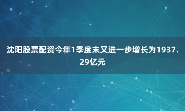 沈阳股票配资今年1季度末又进一步增长为1937.29亿元
