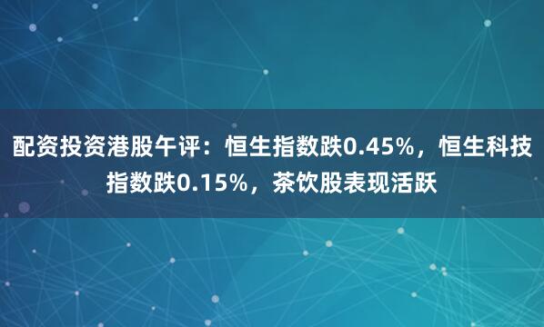配资投资港股午评：恒生指数跌0.45%，恒生科技指数跌0.15%，茶饮股表现活跃