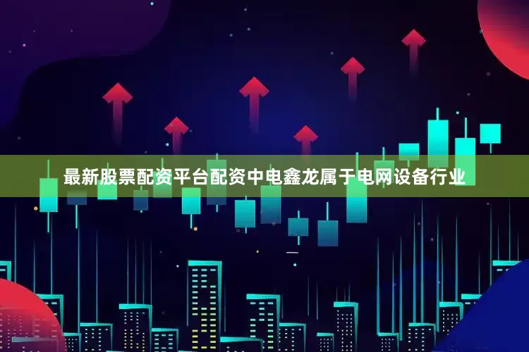 最新股票配资平台配资中电鑫龙属于电网设备行业