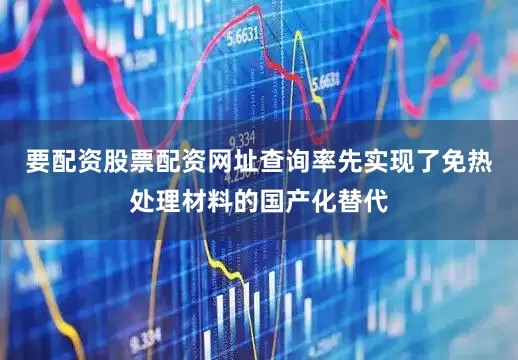 要配资股票配资网址查询率先实现了免热处理材料的国产化替代