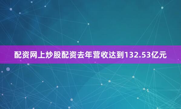 配资网上炒股配资去年营收达到132.53亿元