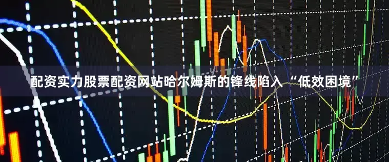 配资实力股票配资网站哈尔姆斯的锋线陷入 “低效困境”