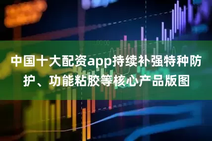 中国十大配资app持续补强特种防护、功能粘胶等核心产品版图