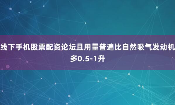 线下手机股票配资论坛且用量普遍比自然吸气发动机多0.5-1升