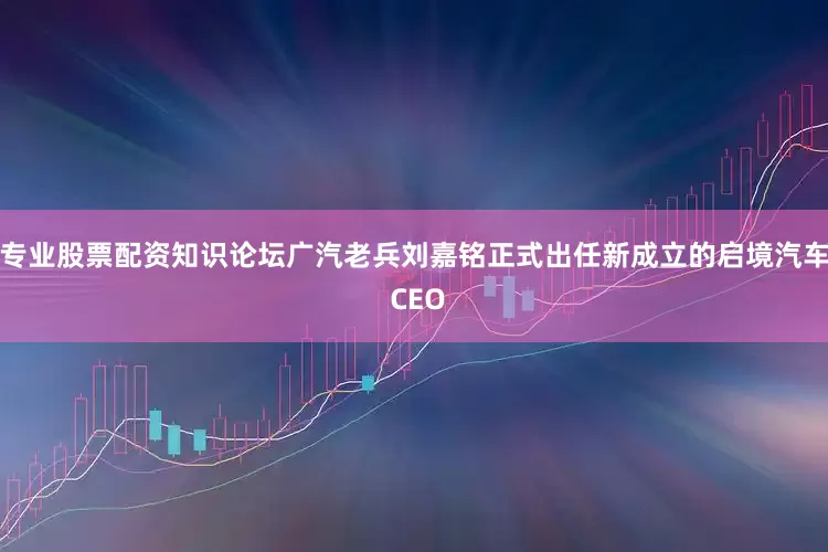 专业股票配资知识论坛广汽老兵刘嘉铭正式出任新成立的启境汽车 CEO
