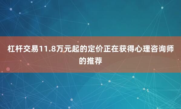杠杆交易11.8万元起的定价正在获得心理咨询师的推荐