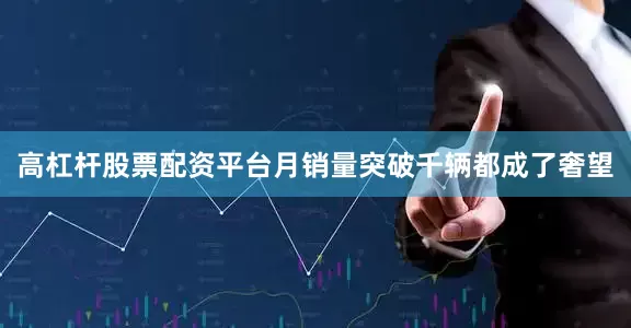 高杠杆股票配资平台月销量突破千辆都成了奢望